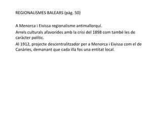 REGIONALISMES BALEARS (pàg. 50) A Menorca i Eivissa regionalisme antimallorquí. Arrels culturals afavorides amb la crisi del 1898 com també les de caràcter polític. Al 1912, projecte descentralitzador per a Menorca i Eivissa com el de Canàries, demanant que cada illa fos una entitat local. 