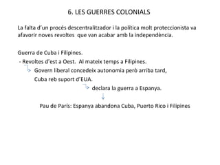 6. LES GUERRES COLONIALS La falta d’un procés descentralitzador i la política molt proteccionista va afavorir noves revoltes  que van acabar amb la independència. Guerra de Cuba i Filipines. - Revoltes d’est a Oest.  Al mateix temps a Filipines.  Govern liberal concedeix autonomia però arriba tard, Cuba reb suport d’EUA.   declara la guerra a Espanya. Pau de París: Espanya abandona Cuba, Puerto Rico i Filipines 