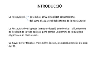 INTRODUCCIÓ La Restauració  de 1875 al 1902 estabilitat constitucional   del 1902 al 1931 crisi del sistema de la Restauració La Restauració va suposar la modernització econòmica i l’allunyament de l’exèrcit de la vida política, però també un domini de la burgesia oligàrquica, el caciquisme... Va haver de fer front als moviments socials, als nacionalismes i a la crisi del 98. 