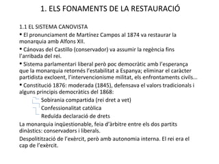 1. ELS FONAMENTS DE LA RESTAURACIÓ 1.1 EL SISTEMA CANOVISTA El pronunciament de Martínez Campos al 1874 va restaurar la monarquia amb Alfons XII. Cánovas del Castillo (conservador) va assumir la regència fins l’arribada del rei. Sistema parlamentari liberal però poc democràtic amb l’esperança que la monarquia retornés l’estabilitat a Espanya; eliminar el caràcter partidista excloent, l’intervencionisme militat, els enfrontaments civils... Constitució 1876: moderada (1845), defensava el valors tradicionals i alguns principis democràtics del 1868: Sobirania compartida (rei dret a vet) Confessionalitat catòlica Reduïda declaració de drets La monarquia inqüestionable, feia d’àrbitre entre els dos partits dinàstics: conservadors i liberals. Despolitització de l’exèrcit, però amb autonomia interna. El rei era el cap de l’exèrcit. 