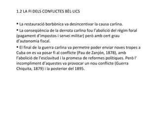 1.2 LA FI DELS CONFLICTES BÈL·LICS La restauració borbònica va desincentivar la causa carlina. La conseqüència de la derrota carlina fou l’abolició del règim foral (pagament d’impostos i servei militar) però amb cert grau d’autonomia fiscal. El final de la guerra carlina va permetre poder enviar noves tropes a Cuba on es va posar fi al conflicte (Pau de Zanjón, 1878), amb l’abolició de l’esclavitud i la promesa de reformes polítiques. Però l' incompliment d’aquestes va provocar un nou conflicte (Guerra Chiquita, 1879) i la posterior del 1895. 