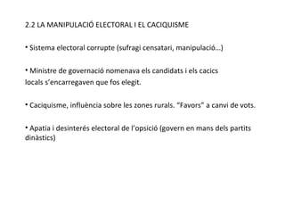 2.2 LA MANIPULACIÓ ELECTORAL I EL CACIQUISME Sistema electoral corrupte (sufragi censatari, manipulació…) Ministre de governació nomenava els candidats i els cacics locals s’encarregaven que fos elegit. Caciquisme, influència sobre les zones rurals. “Favors” a canvi de vots. Apatia i desinterés electoral de l’opsició (govern en mans dels partits dinàstics) 