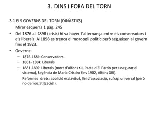 3.   DINS I FORA DEL TORN 3.1 ELS GOVERNS DEL TORN (DINÀSTICS) Mirar esquema 1 pàg. 245 Del 1876 al  1898 (crisis) hi va haver  l’alternança entre els conservadors i els liberals . Al 1898 es trenca el monopoli polític però segueixen al govern fins el 1923. Governs: 1876-1881: Conservadors. 1881- 1884: Liberals 1881-1890: Liberals (mort d’Alfons XII, Pacte d’El Pardo per assegurar el sistema), Regència de Maria Cristina fins 1902, Alfons XIII). Reformes i drets: abolició esclavitud, llei d’associació, sufragi universal (però no democratització!).  