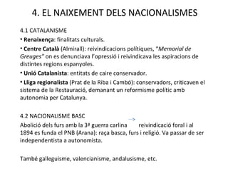 4.1 CATALANISME Renaixença : finalitats culturals. Centre Català  (Almirall): reivindicacions polítiques, “ Memorial de Greuges”  on es denunciava l’opressió i reivindicava les aspiracions de distintes regions espanyoles. Unió Catalanista : entitats de caire conservador. Lliga regionalista  (Prat de la Riba i Cambó): conservadors, criticaven el sistema de la Restauració, demanant un reformisme polític amb autonomia per Catalunya. 4.2 NACIONALISME BASC Abolició dels furs amb la 3ª guerra carlina  reivindicació foral i al 1894 es funda el PNB (Arana): raça basca, furs i religió. Va passar de ser independentista a autonomista. També galleguisme, valencianisme, andalusisme, etc. 4. EL NAIXEMENT DELS NACIONALISMES 