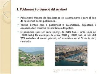 1. Poblament i ordenació del territori Poblament: Manera de localitzar-se els assentaments i com el lloc de residència de les poblacions. També s’entén com a poblament la colonització, explotació i ocupació d’un territori fins aleshores despoblat. El poblament pot ser rural (menys de 2000 hab.) i urbà (més de 10000 hab.) Els municipis de entre 2000 y 10000 hab. si més del 25% treballen al sector primari, se’l considera rural. Si no és així, semiurbà. Geografia - 2n Batxillerat - Escola Pia Santa Anna - Mataró 