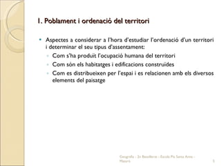 1. Poblament i ordenació del territori Aspectes a considerar a l’hora d’estudiar l’ordenació d’un territori i determinar el seu tipus d’assentament: Com s’ha produït l’ocupació humana del territori Com són els habitatges i edificacions construïdes Com es distribueixen per l’espai i es relacionen amb els diversos elements del paisatge Geografia - 2n Batxillerat - Escola Pia Santa Anna - Mataró 