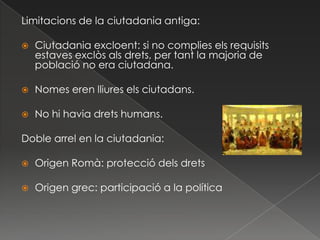 Limitacions de la ciutadania antiga:Ciutadania excloent: si no complies els requisits estaves exclòs als drets, per tant la majoria de població no era ciutadana.Nomes eren lliures els ciutadans.No hi havia drets humans.Doble arrel en la ciutadania:Origen Romà: protecció dels dretsOrigen grec: participació a la política