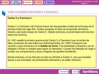 Texto: la rivalidad entre Carlos V y Francisco I Carlos V y Francisco I Carlos V y Francisco I de Francia fueron los dos grandes rivales de la Europa de la primera mitad del siglo XVI. Ambos ansiaban el título de emperador del Sacro Imperio, pero este recayó en Carlos V. Desde entonces, la enemistad entre los dos reyes fue continua.  En 1521 estalló la primera guerra entre Carlos V y Francisco I por el control de Italia, escenario de casi todos sus enfrentamientos. En 1525, Francisco I fue vencido y cayó prisionero en la  batalla de Pavía . Fue trasladado a España y se vio obligado a firmar un tratado para lograr su liberación. Cuando fue liberado se negó a cumplir sus compromisos y quiso vengarse de aquella humillación.  Desde entonces, el rey francés no solo se enfrentó a Carlos V, sino que también apoyó a sus enemigos: los protestantes alemanes y el sultán otomano. 