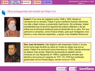 Otros protagonistas del reinado de Felipe II (I) Isabel I.  Fue reina de Inglaterra entre 1558 y 1603. Desde el comienzo de su reinado, Felipe II quiso mantener buenas relaciones con ella y llegó incluso a proponerle matrimonio. Sin embargo, Isabel consideraba que el dominio español del océano Atlántico y de las Indias era el principal obstáculo para el desarrollo de su país. Por eso patrocinó a corsarios, como Francis Drake, para que hostigasen a los barcos y a las colonias españolas, y apoyó a los rebeldes flamencos. Don Juan de Austria.  Hijo ilegítimo del emperador Carlos V al que sirvió como paje durante su retiro en Yuste sin saber que era su padre. Felipe II le reconoció como hermano en 1559 y desde entonces se dedicó a las armas. Reprimió duramente la rebelión de los moriscos en Las Alpujarras en 1569 y capitaneó la armada que derrotó a los turcos en Lepanto en 1571. En 1576 fue nombrado gobernador de los Países Bajos, donde murió en 1578. 