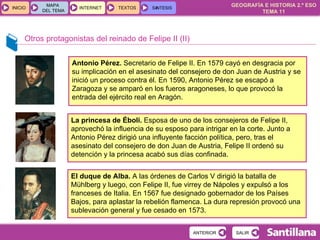 Otros protagonistas del reinado de Felipe II (II) Antonio Pérez.  Secretario de Felipe II. En 1579 cayó en desgracia por su implicación en el asesinato del consejero de don Juan de Austria y se inició un proceso contra él. En 1590, Antonio Pérez se escapó a Zaragoza y se amparó en los fueros aragoneses, lo que provocó la entrada del ejército real en Aragón. La princesa de Éboli.  Esposa de uno de los consejeros de Felipe II, aprovechó la influencia de su esposo para intrigar en la corte. Junto a Antonio Pérez dirigió una influyente facción política, pero, tras el asesinato del consejero de don Juan de Austria, Felipe II ordenó su detención y la princesa acabó sus días confinada. El duque de Alba.  A las órdenes de Carlos V dirigió la batalla de Mühlberg y luego, con Felipe II, fue virrey de Nápoles y expulsó a los franceses de Italia. En 1567 fue designado gobernador de los Países Bajos, para aplastar la rebelión flamenca. La dura represión provocó una sublevación general y fue cesado en 1573. 