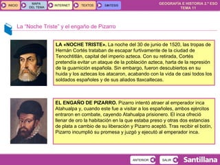 La “Noche Triste” y el engaño de Pizarro LA «NOCHE TRISTE».  La noche del 30 de junio de 1520, las tropas de Hernán Cortés trataban de escapar furtivamente de la ciudad de Tenochtitlán, capital del imperio azteca. Con su retirada, Cortés pretendía evitar un ataque de la población azteca, harta de la represión de la guarnición española. Sin embargo, fueron descubiertos en su huida y los aztecas los atacaron, acabando con la vida de casi todos los soldados españoles y de sus aliados tlaxcaltecas. EL ENGAÑO DE PIZARRO.  Pizarro intentó atraer al emperador inca Atahualpa y, cuando este fue a visitar a los españoles, ambos ejércitos entraron en combate, cayendo Atahualpa prisionero. El inca ofreció llenar de oro la habitación en la que estaba preso y otras dos estancias de plata a cambio de su liberación y Pizarro aceptó. Tras recibir el botín, Pizarro incumplió su promesa y juzgó y ejecutó al emperador inca. 