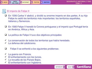 El imperio de Felipe II En 1556 Carlos V abdicó, y dividió su enorme imperio en dos partes. A su hijo Felipe le cedió los territorios más importantes: los territorios españoles, italianos y flamencos. En 1580 Felipe II heredó la Corona portuguesa y el imperio que Portugal tenía en América, África y Asia. La política de Felipe II tuvo dos objetivos principales:  La conservación de todos los territorios que había heredado. La defensa del catolicismo. Felipe II se enfrentó a los siguientes problemas: La guerra con Francia. El enfrentamiento con los turcos. La revuelta de los Países Bajos. El enfrentamiento con Inglaterra. 