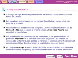 La conquista de  América A lo largo del siglo XVI los españoles fueron explorando y conquistando muchas tierras en América. Los españoles se interesaron por las zonas más pobladas y con un clima más parecido al europeo. Hubo numerosas expediciones de conquista. Las más importantes fueron las de  Hernán Cortés , que conquistó el imperio azteca, y  Francisco Pizarro , que conquistó el imperio inca. Las expediciones estaban dirigidas por particulares, a los que el rey daba un permiso o  capitulación . El particular corría con los gastos. Una vez que se conquistaba un territorio, este pasaba al monarca, y, a cambio, el rey le concedía al conquistador el título de gobernador y la propiedad de extensas tierras. La conquista  fue rápida  debido a la superioridad en armamentos, la existencia de ciertas tradiciones indígenas y los enfrentamientos entre los pueblos americanos. 