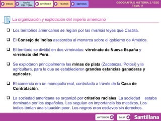 La organización y explotación del imperio americano Los territorios americanos se regían por las mismas leyes que Castilla. El  Consejo de Indias  asesoraba al monarca sobre el gobierno de América. El territorio se dividió en dos virreinatos:  virreinato de Nueva España   y  virreinato del Perú . Se explotaron principalmente las  minas de plata  (Zacatecas, Potosí) y la agricultura, para lo que se establecieron  grandes estancias ganaderas y agrícolas . El comercio era un monopolio real, controlado a través de la  Casa de Contratación . La sociedad americana se organizó por  criterios raciales . La sociedad  estaba dominada por los españoles. Les seguían en importancia los mestizos. Los indios tenían una situación peor. Los negros eran esclavos sin derechos. 