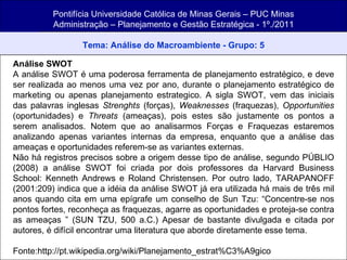 Pontifícia Universidade Católica de Minas Gerais – PUC Minas Administração – Planejamento e Gestão Estratégica - 1º./2011 Tema: Análise do Macroambiente - Grupo: 5 Análise SWOT A análise SWOT é uma poderosa ferramenta de planejamento estratégico, e deve ser realizada ao menos uma vez por ano, durante o planejamento estratégico de marketing ou apenas planejamento estrategico. A sigla SWOT, vem das iniciais das palavras inglesas  Strenghts  (forças),  Weaknesses  (fraquezas),  Opportunities  (oportunidades) e  Threats  (ameaças), pois estes são justamente os pontos a serem analisados. Notem que ao analisarmos Forças e Fraquezas estaremos analizando apenas variantes internas da empresa, enquanto que a análise das ameaças e oportunidades referem-se as variantes externas. Não há registros precisos sobre a origem desse tipo de análise, segundo PÚBLIO (2008) a análise SWOT foi criada por dois professores da Harvard Business School: Kenneth Andrews e Roland Christensen. Por outro lado, TARAPANOFF (2001:209) indica que a idéia da análise SWOT já era utilizada há mais de três mil anos quando cita em uma epígrafe um conselho de Sun Tzu: “Concentre-se nos pontos fortes, reconheça as fraquezas, agarre as oportunidades e proteja-se contra as ameaças ” (SUN TZU, 500 a.C.) Apesar de bastante divulgada e citada por autores, é difícil encontrar uma literatura que aborde diretamente esse tema. Fonte:http://pt.wikipedia.org/wiki/Planejamento_estrat%C3%A9gico 