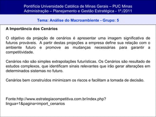 Pontifícia Universidade Católica de Minas Gerais – PUC Minas Administração – Planejamento e Gestão Estratégica - 1º./2011 Tema: Análise do Macroambiente - Grupo: 5 A Importância dos Cenários  O objetivo da projeção de cenários é apresentar uma imagem significativa de futuros prováveis.  A partir destas projeções a empresa define sua relação com o ambiente futuro e promove as mudanças necessárias para garantir a competitividade. Cenários não são simples extrapolações futurísticas. Os Cenários são resultado de estudos complexos, que identificam sinais relevantes que irão gerar alterações em determinados sistemas no futuro. Cenários bem construídos minimizam os riscos e facilitam a tomada de decisão. Fonte:http://www.estrategiacompetitiva.com.br/index.php?lingua=1&pagina=import_cenarios 