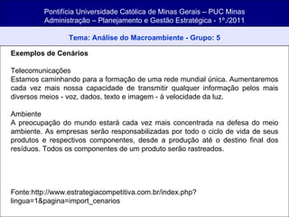 Pontifícia Universidade Católica de Minas Gerais – PUC Minas Administração – Planejamento e Gestão Estratégica - 1º./2011 Tema: Análise do Macroambiente - Grupo: 5 Exemplos de Cenários Telecomunicações Estamos caminhando para a formação de uma rede mundial única. Aumentaremos cada vez mais nossa capacidade de transmitir qualquer informação pelos mais diversos meios - voz, dados, texto e imagem - à velocidade da luz. Ambiente A preocupação do mundo estará cada vez mais concentrada na defesa do meio ambiente. As empresas serão responsabilizadas por todo o ciclo de vida de seus produtos e respectivos componentes, desde a produção até o destino final dos resíduos. Todos os componentes de um produto serão rastreados. Fonte:http://www.estrategiacompetitiva.com.br/index.php?lingua=1&pagina=import_cenarios 