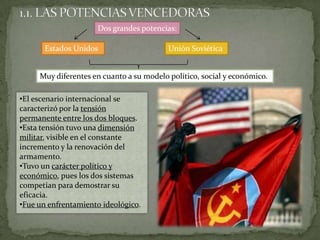 1.1. LAS POTENCIAS VENCEDORASDos grandes potencias:Estados UnidosUnión SoviéticaMuy diferentes en cuanto a su modelo político, social y económico.El escenario internacional se caracterizó por la tensión permanente entre los dos bloques.