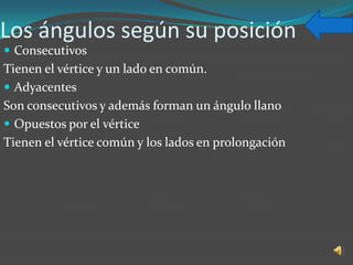 Los ángulos según su posición
 Consecutivos
Tienen el vértice y un lado en común.
 Adyacentes
Son consecutivos y además forman un ángulo llano
 Opuestos por el vértice
Tienen el vértice común y los lados en prolongación
 