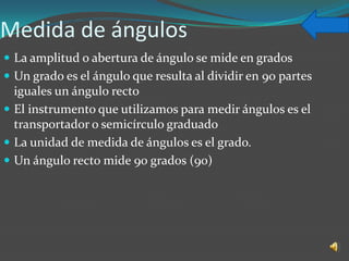 Medida de ángulos
 La amplitud o abertura de ángulo se mide en grados
 Un grado es el ángulo que resulta al dividir en 90 partes
  iguales un ángulo recto
 El instrumento que utilizamos para medir ángulos es el
  transportador o semicírculo graduado
 La unidad de medida de ángulos es el grado.
 Un ángulo recto mide 90 grados (90)
 