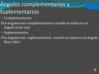 Ángulos complementarios y
suplementarios
 Complementarios
Dos ángulos son complementarios cuando su suma es un
  ángulo recto (90)
 Suplementarios
Dos ángulos son suplementarios cuando su suma es un ángulo
  llano (180)
 
