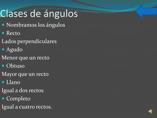 Clases de ángulos
 Nombramos los ángulos
 Recto
Lados perpendiculares
 Agudo
Menor que un recto
 Obtuso
Mayor que un recto
 Llano
Igual a dos rectos
 Completo
Igual a cuatro rectos.
 