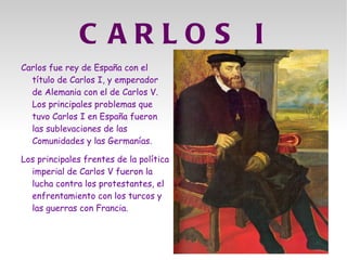 C ARLOS I
Carlos fue rey de España con el
  título de Carlos I, y emperador
  de Alemania con el de Carlos V.
  Los principales problemas que
  tuvo Carlos I en España fueron
  las sublevaciones de las
  Comunidades y las Germanías.

Los principales frentes de la política
  imperial de Carlos V fueron la
  lucha contra los protestantes, el
  enfrentamiento con los turcos y
  las guerras con Francia.
 
