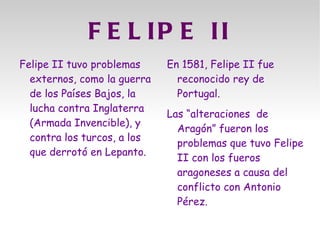 F E L IP E II
Felipe II tuvo problemas     En 1581, Felipe II fue
  externos, como la guerra     reconocido rey de
  de los Países Bajos, la      Portugal.
  lucha contra Inglaterra
                             Las “alteraciones de
  (Armada Invencible), y
                               Aragón” fueron los
  contra los turcos, a los
                               problemas que tuvo Felipe
  que derrotó en Lepanto.
                               II con los fueros
                               aragoneses a causa del
                               conflicto con Antonio
                               Pérez.
 