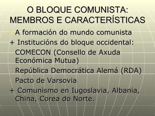 O BLOQUE COMUNISTA:
MEMBROS E CARACTERÍSTICAS
 A formación do mundo comunista
+ Institucións do bloque occidental:
- COMECON (Consello de Axuda

  Económica Mutua)
- República Democrática Alemá (RDA)

- Pacto de Varsovia

+ Comunismo en Iugoslavia, Albania,
  China, Corea do Norte.
 