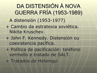 DA DISTENSIÓN Á NOVA
    GUERRA FRÍA (1953-1989)
A distensión (1953-1977)
+ Cambio da estratexia soviética.
 Nikita Kruschev.
+ John F. Kennedy. Distensión ou
 coexistencia pacífica.
+ Política de pacificación: teléfono
 vermello e tratado de SALT.
+ Tratados de Helsinqui
 