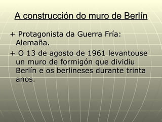A construcción do muro de Berlín
+ Protagonista da Guerra Fría:
 Alemaña.
+ O 13 de agosto de 1961 levantouse
 un muro de formigón que dividiu
 Berlín e os berlineses durante trinta
 anos.
 
