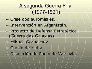A segunda Guerra Fría
           (1977-1991)
+ Crise dos euromísiles.
+ Intervención en Afganistán.
+ Proxecto de Defensa Estratéxica
 (Guerra das Galaxias).
+ Mikhail Gorbachov.
+ Cumio de Malta.
+ Disolución do Pacto de Varsovia.
 