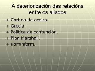 A deteriorización das relacións
           entre os aliados
+   Cortina de aceiro.
+   Grecia.
+   Política de contención.
+   Plan Marshall.
+   Kominform.
 