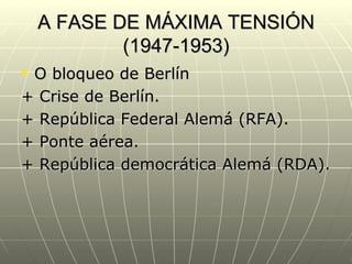 A FASE DE MÁXIMA TENSIÓN
            (1947-1953)
O bloqueo de Berlín
+ Crise de Berlín.
+ República Federal Alemá (RFA).
+ Ponte aérea.
+ República democrática Alemá (RDA).
 