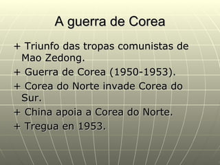 A guerra de Corea
+ Triunfo das tropas comunistas de
 Mao Zedong.
+ Guerra de Corea (1950-1953).
+ Corea do Norte invade Corea do
 Sur.
+ China apoia a Corea do Norte.
+ Tregua en 1953.
 