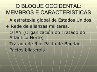 O BLOQUE OCCIDENTAL:
MEMBROS E CARACTERÍSTICAS
 A estratexia global de Estados Unidos
+ Rede de alianzas militares.
- OTAN (Organización do Tratado do

  Atlántico Norte)
- Tratado de Río. Pacto de Bagdad

- Pactos bilaterais
 