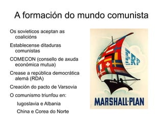 A formación do mundo comunista
Os sovieticos aceptan as
  coalicións
Establecense ditaduras
  comunistas
COMECON (consello de axuda
 económica mutua)
Crease a república democrática
  alemá (RDA)
Creación do pacto de Varsovia
O comunismo triunfou en:
   Iugoslavia e Albania
   China e Corea do Norte
 