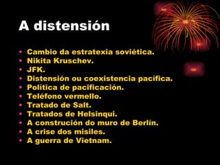A distensión
•   Cambio da estratexia soviética.
•   Nikita Kruschev.
•   JFK.
•   Distensión ou coexistencia pacífica.
•   Política de pacificación.
•   Teléfono vermello.
•   Tratado de Salt.
•   Tratados de Helsinqui.
•   A construción do muro de Berlín.
•   A crise dos misiles.
•   A guerra de Vietnam.
 