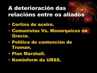 A deterioración das
relacións entre os aliados
• Cortina de aceiro.
• Comunistas Vs. Monarquicos en
  Grecia.
• Política de contención de
  Truman.
• Plan Marshall.
• Kominform da URSS.
 