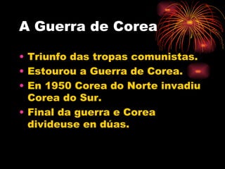 A Guerra de Corea

• Triunfo das tropas comunistas.
• Estourou a Guerra de Corea.
• En 1950 Corea do Norte invadiu
  Corea do Sur.
• Final da guerra e Corea
  divideuse en dúas.
 