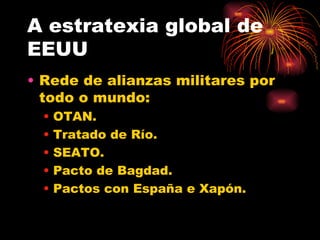 A estratexia global de
EEUU
• Rede de alianzas militares por
  todo o mundo:
  •   OTAN.
  •   Tratado de Río.
  •   SEATO.
  •   Pacto de Bagdad.
  •   Pactos con España e Xapón.
 