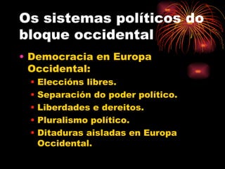 Os sistemas políticos do
bloque occidental
• Democracia en Europa
  Occidental:
 •   Eleccións libres.
 •   Separación do poder político.
 •   Liberdades e dereitos.
 •   Pluralismo político.
 •   Ditaduras aisladas en Europa
     Occidental.
 