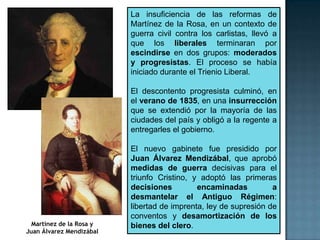 La insuficiencia de las reformas de
                          Martínez de la Rosa, en un contexto de
                          guerra civil contra los carlistas, llevó a
                          que los liberales terminaran por
                          escindirse en dos grupos: moderados
                          y progresistas. El proceso se había
                          iniciado durante el Trienio Liberal.

                          El descontento progresista culminó, en
                          el verano de 1835, en una insurrección
                          que se extendió por la mayoría de las
                          ciudades del país y obligó a la regente a
                          entregarles el gobierno.

                          El nuevo gabinete fue presidido por
                          Juan Álvarez Mendizábal, que aprobó
                          medidas de guerra decisivas para el
                          triunfo Cristino, y adoptó las primeras
                          decisiones         encaminadas          a
                          desmantelar el Antiguo Régimen:
                          libertad de imprenta, ley de supresión de
                          conventos y desamortización de los
  Martínez de la Rosa y   bienes del clero.
Juan Álvarez Mendizábal
 