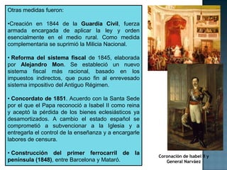 Otras medidas fueron:

•Creación en 1844 de la Guardia Civil, fuerza
armada encargada de aplicar la ley y orden
esencialmente en el medio rural. Como medida
complementaria se suprimió la Milicia Nacional.

• Reforma del sistema fiscal de 1845, elaborada
por Alejandro Mon. Se estableció un nuevo
sistema fiscal más racional, basado en los
impuestos indirectos, que puso fin al enrevesado
sistema impositivo del Antiguo Régimen.

• Concordato de 1851. Acuerdo con la Santa Sede
por el que el Papa reconoció a Isabel II como reina
y aceptó la pérdida de los bienes eclesiásticos ya
desamortizados. A cambio el estado español se
comprometió a subvencionar a la Iglesia y a
entregarla el control de la enseñanza y a encargarle
labores de censura.

• Construcción del primer ferrocarril de la
                                                       Coronación de Isabel II y
península (1848), entre Barcelona y Mataró.               General Narváez
 