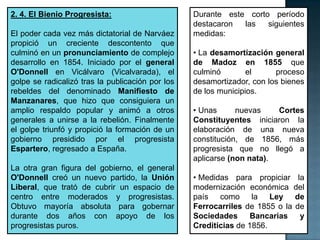 2. 4. El Bienio Progresista:                      Durante este corto período
                                                  destacaron  las   siguientes
El poder cada vez más dictatorial de Narváez      medidas:
propició un creciente descontento que
culminó en un pronunciamiento de complejo         • La desamortización general
desarrollo en 1854. Iniciado por el general       de Madoz en 1855 que
O'Donnell en Vicálvaro (Vicalvarada), el          culminó        el     proceso
golpe se radicalizó tras la publicación por los   desamortizador, con los bienes
rebeldes del denominado Manifiesto de             de los municipios.
Manzanares, que hizo que consiguiera un
amplio respaldo popular y animó a otros           • Unas      nuevas    Cortes
generales a unirse a la rebelión. Finalmente      Constituyentes iniciaron la
el golpe triunfó y propició la formación de un    elaboración de una nueva
gobierno presidido por el progresista             constitución, de 1856, más
Espartero, regresado a España.                    progresista que no llegó a
                                                  aplicarse (non nata).
La otra gran figura del gobierno, el general
O'Donnell creó un nuevo partido, la Unión         • Medidas para propiciar la
Liberal, que trató de cubrir un espacio de        modernización económica del
centro entre moderados y progresistas.            país como la Ley de
Obtuvo mayoría absoluta para gobernar             Ferrocarriles de 1855 o la de
durante dos años con apoyo de los                 Sociedades Bancarias        y
progresistas puros.                               Crediticias de 1856.
 