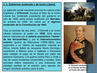 2. 5. Gobiernos moderado y de Unión Liberal:

La agitación social creciente provocó la ruptura entre
Espartero y O'Donnell. Aunque el líder de la Unión
Liberal fue nombrado presidente del gobierno en
julio de 1856, sería pronto sustituido por Narváez;
en octubre de 1856. Se volvía así al régimen
moderado de la Constitución de 1845.

Tras un período de dos años, O’Donnell y la Unión
Liberal volvieron al poder en 1858. Esta época
estuvo marcada por la euforia económica ("boom"
de los ferrocarriles) y por el intervencionismo
exterior: guerra de Marruecos (1859-1860), que
respondía a un intento de expansión colonial en
África; intento fallido de recuperar Santo Domingo;
expedición a México junto a ingleses y franceses
para castigar el pago de la deuda por parte del
gobierno mexicano; y la guerra contra Perú y Chile a
raíz de varios incidentes comerciales y navales. Esta
actividad bélica respondía a una búsqueda del
prestigio perdido en el exterior, pero apenas dio        O´Donnell retratado y
                                                         en la Batalla de Tetuán
ningún resultado práctico para el país.                   al frente del ejército
 