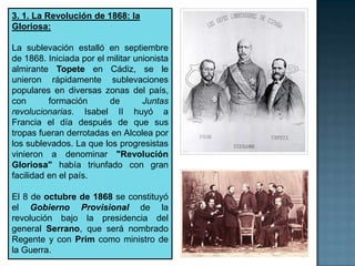 3. 1. La Revolución de 1868: la
Gloriosa:

La sublevación estalló en septiembre
de 1868. Iniciada por el militar unionista
almirante Topete en Cádiz, se le
unieron rápidamente sublevaciones
populares en diversas zonas del país,
con       formación      de        Juntas
revolucionarias. Isabel II huyó a
Francia el día después de que sus
tropas fueran derrotadas en Alcolea por
los sublevados. La que los progresistas
vinieron a denominar "Revolución
Gloriosa" había triunfado con gran
facilidad en el país.

El 8 de octubre de 1868 se constituyó
el Gobierno Provisional de la
revolución bajo la presidencia del
general Serrano, que será nombrado
Regente y con Prim como ministro de
la Guerra.
 