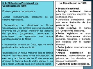 3. 2. El Gobierno Provisional y la                       La Constitución de 1869:
Constitución de 1869:
                                                      • Soberanía nacional.
El nuevo gobierno se enfrenta a:                      • Sufragio universal directo
                                                      para los varones mayores de
•Juntas revolucionarias,     partidarias   de   un    veinticinco años.
sistema republicano.                                  • Monarquía democrática, con
                                                      una serie limitación de los
• Convocatoria de elecciones a Cortes                 poderes del rey.
Constituyentes por sufragio universal masculino       • Poder ejecutivo en manos
(mayores de 25 años). Triunfaron los partidos         del Consejo de Ministros.
del gobierno (progresistas, demócratas y              • Poder legislativo en unas
unionistas), que aprobaron una nueva                  Cortes bicamerales. Ambas
constitución (junio de 1869).                         cámaras, Congreso y Senado,
                                                      son elegidas por el cuerpo
• Insurrección armada en Cuba, que se venía           electoral.
gestando antes de la revolución.                      • Poder judicial reservado a los
                                                      Tribunales.
•Búsqueda de un nuevo monarca para la corona          • Amplia      declaración     de
vacante. Tras estudiarse varias candidaturas, la      derechos, reconociéndose por
elección y aprobación de las Cortes recae en          primera vez los derechos de
Amadeo de Saboya, hijo de Víctor Manuel II, rey       reunión y asociación.
de la recién unificada Italia, con fama de liberal.   • Libertad de cultos religiosos.
 
