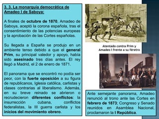 3. 3. La monarquía democrática de
Amadeo I de Saboya:

A finales de octubre de 1870, Amadeo de
Saboya, aceptó la corona española, tras el
consentimiento de las potencias europeas
y la aprobación de las Cortes españolas.

Su llegada a España se produjo en un                     Atentado contra Prim y
ambiente tenso debido a que el general                 Amadeo I frente a su féretro
Prim, su principal valedor y apoyo, había
sido asesinado tres días antes. El rey
llegó a Madrid, el 2 de enero de 1871.

El panorama que se encontró no podía ser
peor, con la fuerte oposición a su figura
de republicanos, Iglesia católica, carlistas y
clases contrarias al liberalismo. Además,
en su breve reinado se abrieron o                Ante semejante panorama, Amadeo
recrudecieron diferentes conflictos: la          renunció al trono ante las Cortes en
insurrección        cubana,         conflictos   febrero de 1873; Congreso y Senado
federalistas, la III guerra carlista y los       reunidos en Asamblea Nacional,
inicios del movimiento obrero.                   proclamaron la I República.
 