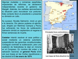 Algunas ciudades y comarcas españolas,
impacientes de reformas, se declararon
independientes durante el gobierno de
Margall. Además, los carlistas aprovecharon
la situación para recrudecer sus posturas.
Este contexto llevó al presidente a presentar
su dimisión en Julio.

Su sucesor, Nicolás Salmerón, inició un giro
a la derecha. Dio plenos poderes al ejército,
que, dirigido por Martínez Campos y Pavía,
fue sofocando los focos de sublevación.
Salmerón dimitió en septiembre al negarse a
                                                Principales focos cantonalistas y carlistas
firmar sentencias de muerte.

Castelar intentó resolver el caos político y
social mediante un sistema autoritario,
suspendiendo las garantías constitucionales.
Consiguió controlar la sublevación, pero una
coalición de federalistas le dejó en minoría
en el Congreso. En nombre del orden y la
salvación nacional, el general Pavía entró
con sus tropas en las Cortes republicanas y
las disolvió el 3 de enero de 1874.             Las tropas de Pavía disuelven las Cortes
 